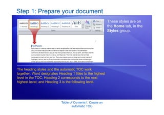 Table of Contents I: Create an
automatic TOC
Step 1: Prepare your document
These styles are on
the Home tab, in the
Styles group.
The heading styles and the automatic TOC work
together: Word designates Heading 1 titles to the highest
level in the TOC; Heading 2 corresponds to the next
highest level; and Heading 3 is the following level.
 