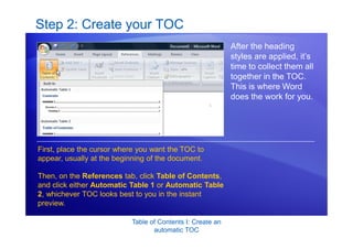 Table of Contents I: Create an
automatic TOC
Step 2: Create your TOC
After the heading
styles are applied, it’s
time to collect them all
together in the TOC.
This is where Word
does the work for you.
First, place the cursor where you want the TOC to
appear, usually at the beginning of the document.
Then, on the References tab, click Table of Contents,
and click either Automatic Table 1 or Automatic Table
2, whichever TOC looks best to you in the instant
preview.
 