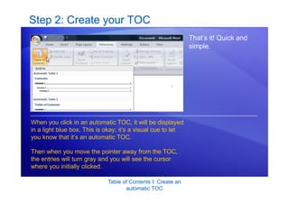 Table of Contents I: Create an
automatic TOC
Step 2: Create your TOC
That’s it! Quick and
simple.
When you click in an automatic TOC, it will be displayed
in a light blue box. This is okay; it’s a visual cue to let
you know that it’s an automatic TOC.
Then when you move the pointer away from the TOC,
the entries will turn gray and you will see the cursor
where you initially clicked.
 