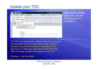 Table of Contents I: Create an
automatic TOC
Update your TOC
After you’ve created
your TOC, you will
probably have to
maintain it.
The TOC is automatically updated whenever you open
the document; but it’s a good idea to also update it
whenever you add more titles or headings in your
document, or when you add more content that may
affect the page numbers that appear in the TOC.
It’s easy — just two steps.
 