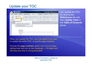 Table of Contents I: Create an
automatic TOC
Update your TOC
You update the TOC
by clicking the
References tab and
then Update Table in
the Table of Contents
group.
When you update the TOC, you’ll be asked if you want
to update the entire TOC, or just the page numbers.
Choose the page numbers option only if you’ve been
adding body text but no new headings — it’s faster and
will save you time in a long document.
 