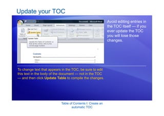 Table of Contents I: Create an
automatic TOC
Update your TOC
Avoid editing entries in
the TOC itself — if you
ever update the TOC
you will lose those
changes.
To change text that appears in the TOC, be sure to edit
this text in the body of the document — not in the TOC
— and then click Update Table to compile the changes.
 