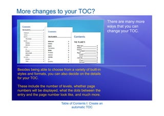 Table of Contents I: Create an
automatic TOC
More changes to your TOC?
There are many more
ways that you can
change your TOC.
Besides being able to choose from a variety of built-in
styles and formats, you can also decide on the details
for your TOC.
These include the number of levels, whether page
numbers will be displayed, what the dots between the
entry and the page number look like, and much more.
 