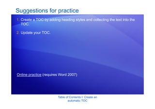 Table of Contents I: Create an
automatic TOC
Suggestions for practice
1. Create a TOC by adding heading styles and collecting the text into the
TOC.
2. Update your TOC.
Online practice (requires Word 2007)
 
