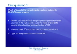 Table of Contents I: Create an
automatic TOC
Test question 1
Which of these is the correct way to create an automatic
TOC? (Pick one answer.)
1. Prepare your document by assigning heading styles to the text
you want in the TOC, and then use the Table of Contents
command to collect that text together into a TOC.
2. Create a blank TOC and then copy and paste items into it.
3. Type out a separate document for the TOC.
 