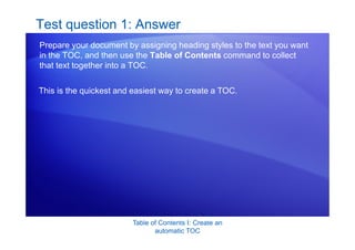 Table of Contents I: Create an
automatic TOC
Test question 1: Answer
Prepare your document by assigning heading styles to the text you want
in the TOC, and then use the Table of Contents command to collect
that text together into a TOC.
This is the quickest and easiest way to create a TOC.
 