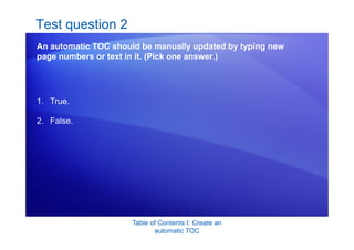 Table of Contents I: Create an
automatic TOC
Test question 2
An automatic TOC should be manually updated by typing new
page numbers or text in it. (Pick one answer.)
1. True.
2. False.
 