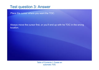 Table of Contents I: Create an
automatic TOC
Test question 3: Answer
Place the cursor where you want the TOC.
Always move the cursor first, or you’ll end up with he TOC in the wrong
location.
 