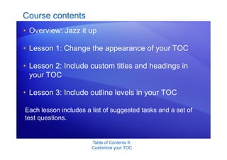 Table of Contents II:
Customize your TOC
Course contents
• Overview: Jazz it up
• Lesson 1: Change the appearance of your TOC
• Lesson 2: Include custom titles and headings in
your TOC
• Lesson 3: Include outline levels in your TOC
Each lesson includes a list of suggested tasks and a set of
test questions.
 