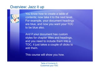 Table of Contents II:
Customize your TOC
Overview: Jazz it up
You know how to create a table of
contents; now take it to the next level.
For example, your document headings
are blue, and now you want your TOC
to be blue also.
And if your document has custom
styles for chapter titles and headings,
and you need to include them into a
TOC, it just takes a couple of clicks to
add them.
This course will show you how.
 