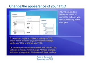 Table of Contents II:
Customize your TOC
Change the appearance of your TOC
You’ve created an
automatic table of
contents, but now you
feel like making some
changes.
For example, maybe you’d like to make your TOC
entries match the color of your document headings.
Maybe you’d like to shorten your TOC.
Or, perhaps you’re basically satisfied with the TOC but
just want to make a minor change. All these changes,
and more, are possible; this lesson will show you how.
 