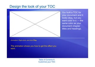 Table of Contents II:
Customize your TOC
Design the look of your TOC
You built a TOC for
your document and it
looks okay, but you
want color in it — the
same color as your
document chapter
titles and headings.
The animation shows you how to get the effect you
want.
Animation: Right-click, and click Play.
 