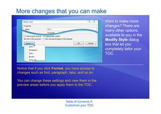 Table of Contents II:
Customize your TOC
More changes that you can make
Want to make more
changes? There are
many other options
available to you in the
Modify Style dialog
box that let you
completely tailor your
TOC.
Notice that if you click Format, you have access to
changes such as font, paragraph, tabs, and so on.
You can change these settings and view them in the
preview areas before you apply them to the TOC.
 