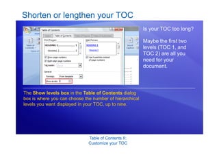 Table of Contents II:
Customize your TOC
Shorten or lengthen your TOC
Is your TOC too long?
Maybe the first two
levels (TOC 1, and
TOC 2) are all you
need for your
document.
The Show levels box in the Table of Contents dialog
box is where you can choose the number of hierarchical
levels you want displayed in your TOC, up to nine.
 
