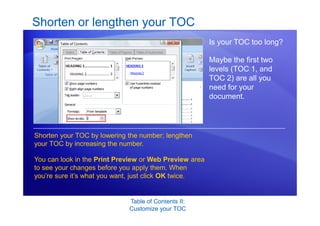 Table of Contents II:
Customize your TOC
Shorten or lengthen your TOC
Is your TOC too long?
Maybe the first two
levels (TOC 1, and
TOC 2) are all you
need for your
document.
Shorten your TOC by lowering the number; lengthen
your TOC by increasing the number.
You can look in the Print Preview or Web Preview area
to see your changes before you apply them. When
you’re sure it’s what you want, just click OK twice.
 