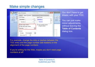 Table of Contents II:
Customize your TOC
Make simple changes
You don’t have to get
drastic with your TOC.
You can just make
minor adjustments,
without leaving the
Table of Contents
dialog box.
For example, change the dots or dashes between the
TOC entry and the page number (tab leaders) or the
alignment of the page numbers.
If you’re writing for the Web, maybe you don’t need page
numbers at all!
 