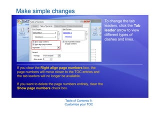 Table of Contents II:
Customize your TOC
Make simple changes
To change the tab
leaders, click the Tab
leader arrow to view
different types of
dashes and lines.
If you clear the Right align page numbers box, the
page numbers will move closer to the TOC entries and
the tab leaders will no longer be available.
If you want to delete the page numbers entirely, clear the
Show page numbers check box.
 