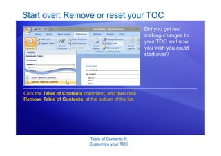 Table of Contents II:
Customize your TOC
Start over: Remove or reset your TOC
Did you get lost
making changes to
your TOC and now
you wish you could
start over?
Click the Table of Contents command, and then click
Remove Table of Contents, at the bottom of the list.
 