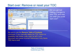 Table of Contents II:
Customize your TOC
Start over: Remove or reset your TOC
Did you get lost
making changes to
your TOC and now
you wish you could
start over?
Be sure to use the Remove Table of Contents
command; if you manually delete the TOC, there is a
possibility that hidden code might be left in your
document and cause incorrect references in any future
TOC that is built.
 