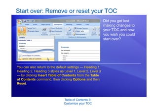 Table of Contents II:
Customize your TOC
Start over: Remove or reset your TOC
Did you get lost
making changes to
your TOC and now
you wish you could
start over?
You can also return to the default settings — Heading 1,
Heading 2, Heading 3 styles as Level 1, Level 2, Level 3
— by clicking Insert Table of Contents from the Table
of Contents command, then clicking Options and then
Reset.
 
