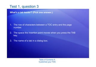 Table of Contents II:
Customize your TOC
Test 1, question 3
What’s a tab leader? (Pick one answer.)
1. The row of characters between a TOC entry and the page
number.
2. The space the insertion point moves when you press the TAB
key.
3. The name of a tab in a dialog box.
 