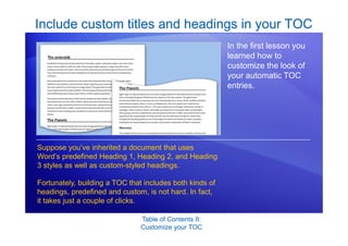 Table of Contents II:
Customize your TOC
Include custom titles and headings in your TOC
In the first lesson you
learned how to
customize the look of
your automatic TOC
entries.
Suppose you’ve inherited a document that uses
Word’s predefined Heading 1, Heading 2, and Heading
3 styles as well as custom-styled headings.
Fortunately, building a TOC that includes both kinds of
headings, predefined and custom, is not hard. In fact,
it takes just a couple of clicks.
 