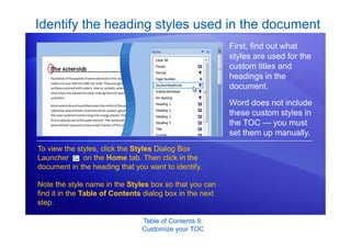 Table of Contents II:
Customize your TOC
Identify the heading styles used in the document
First, find out what
styles are used for the
custom titles and
headings in the
document.
Word does not include
these custom styles in
the TOC — you must
set them up manually.
To view the styles, click the Styles Dialog Box
Launcher on the Home tab. Then click in the
document in the heading that you want to identify.
Note the style name in the Styles box so that you can
find it in the Table of Contents dialog box in the next
step.
 