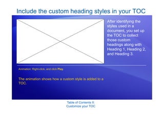 Table of Contents II:
Customize your TOC
Include the custom heading styles in your TOC
After identifying the
styles used in a
document, you set up
the TOC to collect
those custom
headings along with
Heading 1, Heading 2,
and Heading 3.
The animation shows how a custom style is added to a
TOC.
Animation: Right-click, and click Play.
 