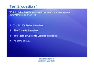 Table of Contents II:
Customize your TOC
Test 2, question 1
Which dialog box do you use to ad custom styles to your
TOC? (Pick one answer.)
1. The Modify Styles dialog box.
2. The Formats dialog box.
3. The Table of Contents Options dialog box.
4. All of the above.
 