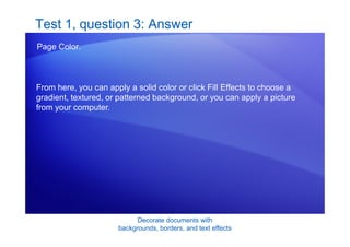 Decorate documents with
backgrounds, borders, and text effects
Test 1, question 3: Answer
Page Color.
From here, you can apply a solid color or click Fill Effects to choose a
gradient, textured, or patterned background, or you can apply a picture
from your computer.
 