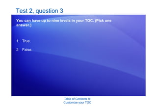 Table of Contents II:
Customize your TOC
Test 2, question 3
You can have up to nine levels in your TOC. (Pick one
answer.)
1. True.
2. False.
 