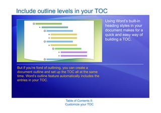 Table of Contents II:
Customize your TOC
Include outline levels in your TOC
Using Word’s built-in
heading styles in your
document makes for a
quick and easy way of
building a TOC.
But if you’re fond of outlining, you can create a
document outline and set up the TOC all at the same
time. Word’s outline feature automatically includes the
entries in your TOC.
 