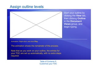 Table of Contents II:
Customize your TOC
Assign outline levels
Start your outline by
clicking the View tab,
then clicking Outline
in the Document
Views group, and
begin typing.
The animation shows the remainder of the process.
Note that as you work on your outline, the entries for
your TOC are set up automatically, with no extra steps
required.
Animation: Right-click, and click Play.
 