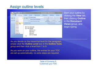 Table of Contents II:
Customize your TOC
Assign outline levels
Start your outline by
clicking the View tab,
then clicking Outline
in the Document
Views group, and
begin typing.
As you decide on the hierarchal level for the paragraph,
simply click the Outline Level box in the Outline Tools
group and then click a level from 1 to 9.
As you work on your outline, the entries for your TOC
are set up automatically; no extra steps are required.
 