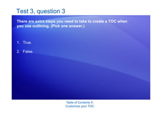 Table of Contents II:
Customize your TOC
Test 3, question 3
There are extra steps you need to take to create a TOC when
you use outlining. (Pick one answer.)
1. True.
2. False.
 