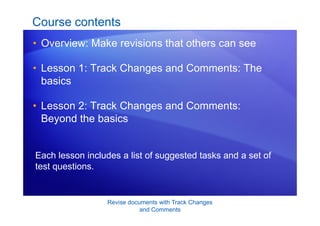 Revise documents with Track Changes
and Comments
Course contents
• Overview: Make revisions that others can see
• Lesson 1: Track Changes and Comments: The
basics
• Lesson 2: Track Changes and Comments:
Beyond the basics
Each lesson includes a list of suggested tasks and a set of
test questions.
 