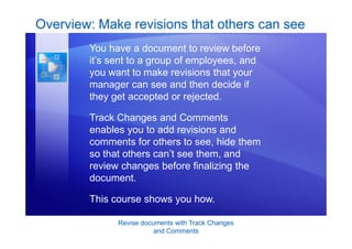 Revise documents with Track Changes
and Comments
Overview: Make revisions that others can see
You have a document to review before
it’s sent to a group of employees, and
you want to make revisions that your
manager can see and then decide if
they get accepted or rejected.
Track Changes and Comments
enables you to add revisions and
comments for others to see, hide them
so that others can’t see them, and
review changes before finalizing the
document.
This course shows you how.
 