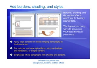 Decorate documents with
backgrounds, borders, and text effects
Add borders, shading, and styles
Borders, shading, and
decorative effects
aren’t just for holiday
newsletters.
Word gives you many
ways to spruce up
your documents all
year round.
1
2
3
Apply page borders for results ranging from playful to
business-sharp.
For pictures, add new style effects, such as shadows
and reflections, or simple borders.
Emphasize whole paragraphs with shading and borders.
 