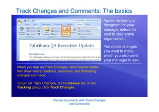 Revise documents with Track Changes
and Comments
Track Changes and Comments: The basics
You’re reviewing a
document for your
manager before it’s
sent to your entire
organization.
You notice changes
you want to make,
which you also want
your manager to see.
When you turn on Track Changes, Word inserts marks
that show where deletions, insertions, and formatting
changes are made.
To turn on Track Changes, on the Review tab, in the
Tracking group, click Track Changes.
 