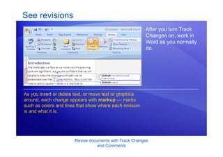 Revise documents with Track Changes
and Comments
See revisions
After you turn Track
Changes on, work in
Word as you normally
do.
As you insert or delete text, or move text or graphics
around, each change appears with markup — marks
such as colors and lines that show where each revision
is and what it is.
 