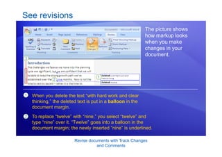 Revise documents with Track Changes
and Comments
See revisions
The picture shows
how markup looks
when you make
changes in your
document.
1
2
When you delete the text “with hard work and clear
thinking,” the deleted text is put in a balloon in the
document margin.
To replace “twelve” with “nine,” you select “twelve” and
type “nine” over it. “Twelve” goes into a balloon in the
document margin; the newly inserted “nine” is underlined.
 