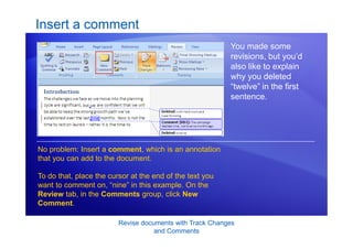 Revise documents with Track Changes
and Comments
Insert a comment
You made some
revisions, but you’d
also like to explain
why you deleted
“twelve” in the first
sentence.
No problem: Insert a comment, which is an annotation
that you can add to the document.
To do that, place the cursor at the end of the text you
want to comment on, “nine” in this example. On the
Review tab, in the Comments group, click New
Comment.
 