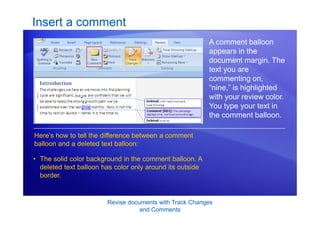 Revise documents with Track Changes
and Comments
Insert a comment
A comment balloon
appears in the
document margin. The
text you are
commenting on,
“nine,” is highlighted
with your review color.
You type your text in
the comment balloon.
Here’s how to tell the difference between a comment
balloon and a deleted text balloon:
• The solid color background in the comment balloon. A
deleted text balloon has color only around its outside
border.
 