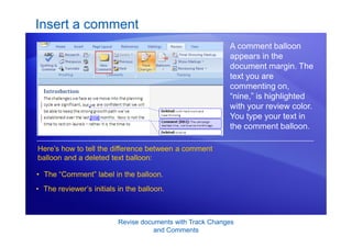 Revise documents with Track Changes
and Comments
Insert a comment
A comment balloon
appears in the
document margin. The
text you are
commenting on,
“nine,” is highlighted
with your review color.
You type your text in
the comment balloon.
• The “Comment” label in the balloon.
• The reviewer’s initials in the balloon.
Here’s how to tell the difference between a comment
balloon and a deleted text balloon:
 