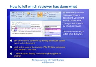 Revise documents with Track Changes
and Comments
How to tell which reviewer has done what
When more than one
person reviews a
document, you might
want to know what
changes were made
by which reviewer.
Here are some ways
to tell who did what.
1
2
3
See who made a comment by moving the mouse pointer
over it in the document.
Look at the color of the revision. Pilar Pinilla’s comments
(PP) appear in one color…
…while Richard Bready’s comments (RB) appear in
another.
 