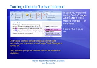 Revise documents with Track Changes
and Comments
Turning off doesn’t mean deletion
In case you wondered,
turning Track Changes
off does NOT delete
tracked changes — or
comments.
Here’s what it does
do.
All tracked changes already made up to that point
remain in your document, even though Track Changes is
turned off.
Any revisions you go on to make will not be marked as
revisions.
 