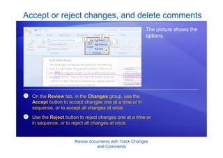 Revise documents with Track Changes
and Comments
Accept or reject changes, and delete comments
The picture shows the
options.
1
2
On the Review tab, in the Changes group, use the
Accept button to accept changes one at a time or in
sequence, or to accept all changes at once.
Use the Reject button to reject changes one at a time or
in sequence, or to reject all changes at once.
 