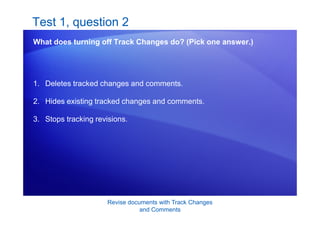 Revise documents with Track Changes
and Comments
Test 1, question 2
What does turning off Track Changes do? (Pick one answer.)
1. Deletes tracked changes and comments.
2. Hides existing tracked changes and comments.
3. Stops tracking revisions.
 