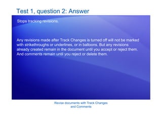 Revise documents with Track Changes
and Comments
Test 1, question 2: Answer
Stops tracking revisions.
Any revisions made after Track Changes is turned off will not be marked
with strikethroughs or underlines, or in balloons. But any revisions
already created remain in the document until you accept or reject them.
And comments remain until you reject or delete them.
 