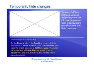 Revise documents with Track Changes
and Comments
Temporarily hide changes
To see only Pilar’s
changes, you can
temporarily hide the
information you don’t
want to review right
now (Richard’s and
Kai’s revisions).
On the Review tab, in the Tracking group, click the
arrow next to Show Markup, point to Reviewers, and
clear the check box next to All Reviewers. Then click
the arrow next to Show Markup again, point to
Reviewers, and click the check box next to Pilar’s
name to select it.
Animation: Right-click, and click Play.
 